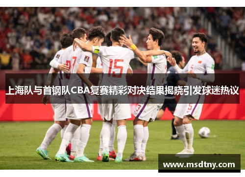 上海队与首钢队CBA复赛精彩对决结果揭晓引发球迷热议